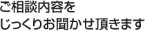 ご相談内容をじっくりお聞かせ頂きます