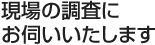 現場の調査にお伺いいたします