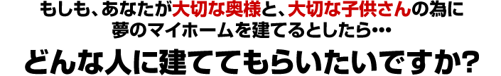 もしも、あなたが大切な奥様と、大切な子供さんの為に夢のマイホームを建てるとしたら・・・どんな人に建ててもらいたいですか？