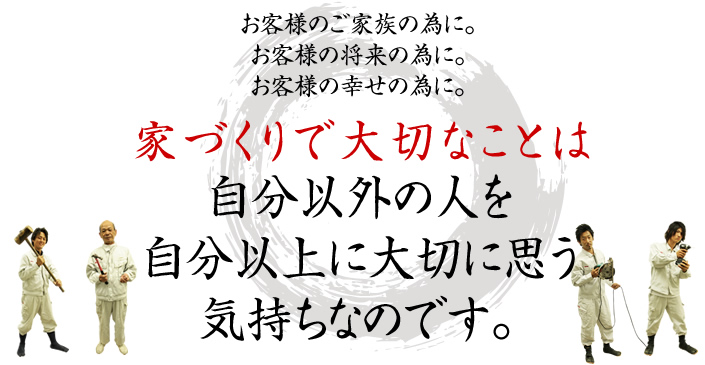 お客様のご家族の為に。お客様の将来の為に。お客様の幸せの為に。 家づくりで大切なことは自分以外の人を自分以上に大切に思う気持ちなのです。