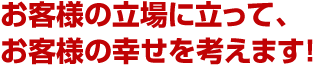 お客様の立場に立って、お客様の幸せを考えます！